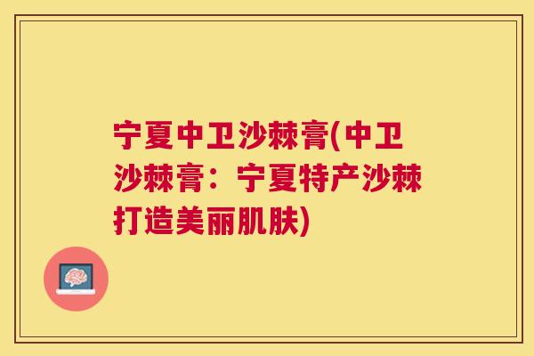 宁夏中卫沙棘膏(中卫沙棘膏：宁夏特产沙棘打造美丽肌肤)