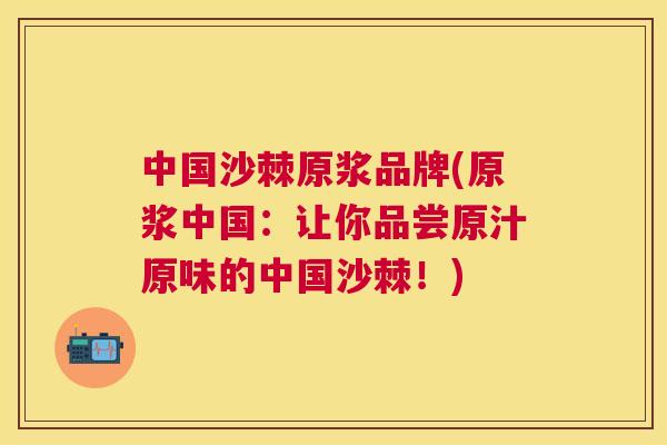 中国沙棘原浆品牌(原浆中国：让你品尝原汁原味的中国沙棘！)
