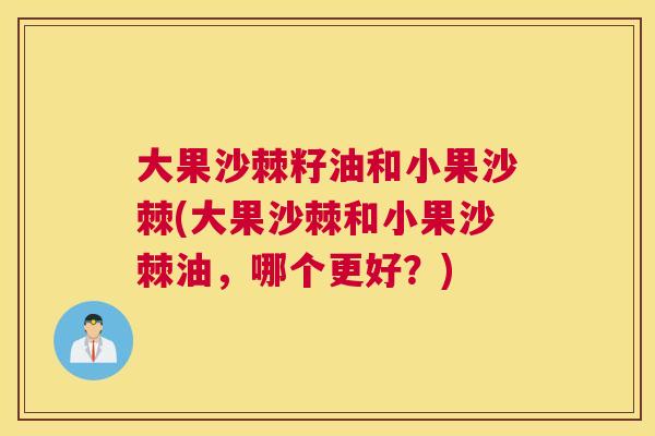 大果沙棘籽油和小果沙棘(大果沙棘和小果沙棘油，哪个更好？)