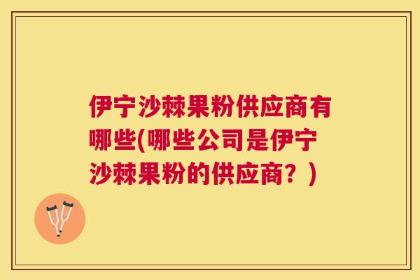 伊宁沙棘果粉供应商有哪些(哪些公司是伊宁沙棘果粉的供应商？)