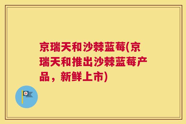 京瑞天和沙棘蓝莓(京瑞天和推出沙棘蓝莓产品，新鲜上市)