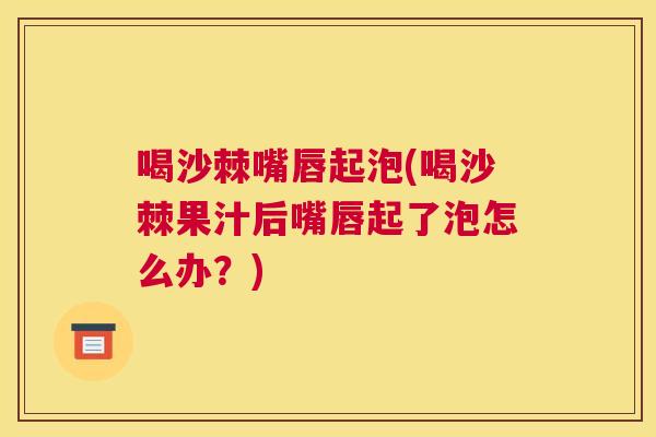 喝沙棘嘴唇起泡(喝沙棘果汁后嘴唇起了泡怎么办？)