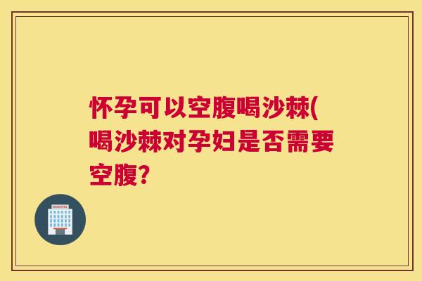 怀孕可以空腹喝沙棘(喝沙棘对孕妇是否需要空腹？