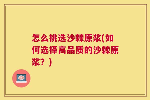 怎么挑选沙棘原浆(如何选择高品质的沙棘原浆？)