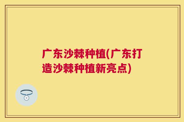 广东沙棘种植(广东打造沙棘种植新亮点) 广东沙棘种植(广东打造沙棘种植新亮点)