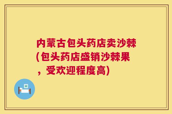 内蒙古包头药店卖沙棘(包头药店盛销沙棘果，受欢迎程度高)