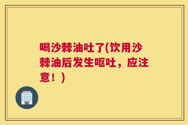 喝沙棘油吐了(饮用沙棘油后发生呕吐，应注意！)