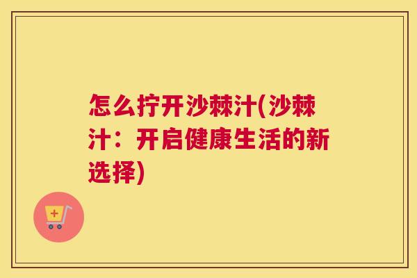 怎么拧开沙棘汁(沙棘汁：开启健康生活的新选择)