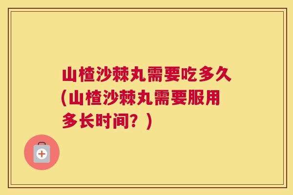 山楂沙棘丸需要吃多久(山楂沙棘丸需要服用多长时间？)