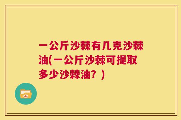 一公斤沙棘有几克沙棘油(一公斤沙棘可提取多少沙棘油？)