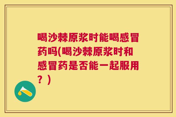 喝沙棘原浆时能喝感冒药吗(喝沙棘原浆时和感冒药是否能一起服用？)