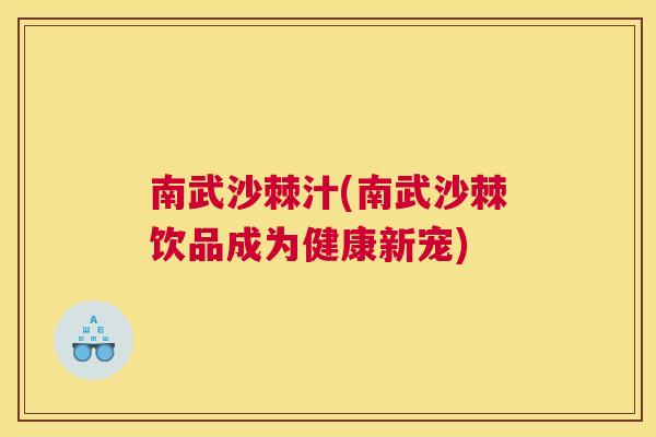 南武沙棘汁(南武沙棘饮品成为健康新宠)