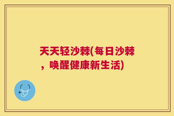 天天轻沙棘(每日沙棘,唤醒健康新生活)