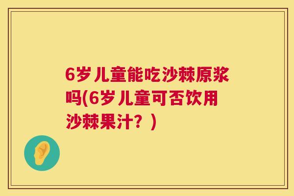 6岁儿童能吃沙棘原浆吗(6岁儿童可否饮用沙棘果汁？)