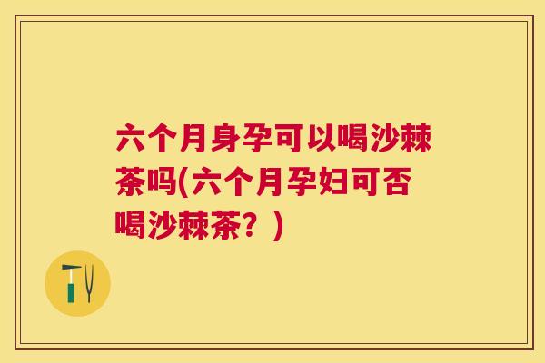 六个月身孕可以喝沙棘茶吗(六个月孕妇可否喝沙棘茶？)