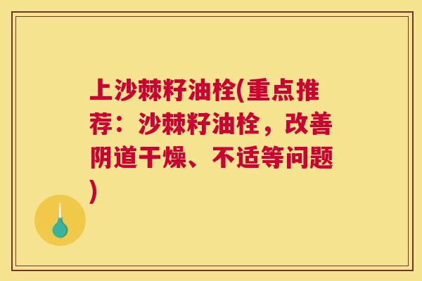 上沙棘籽油栓(重点推荐：沙棘籽油栓，改善阴道干燥、不适等问题)