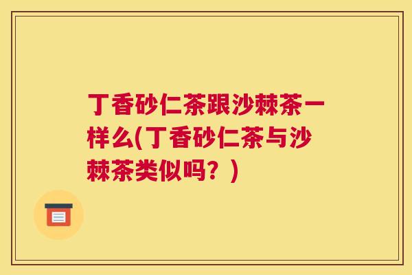 丁香砂仁茶跟沙棘茶一样么(丁香砂仁茶与沙棘茶类似吗？)