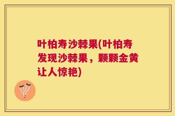 叶柏寿沙棘果(叶柏寿发现沙棘果,颗颗金黄让人惊艳)