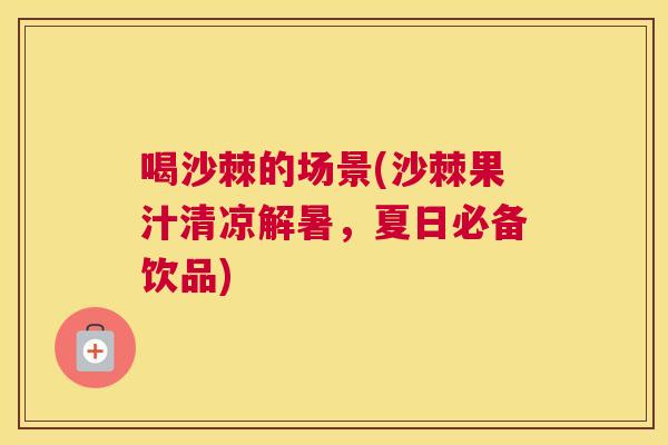喝沙棘的场景(沙棘果汁清凉解暑，夏日必备饮品)
