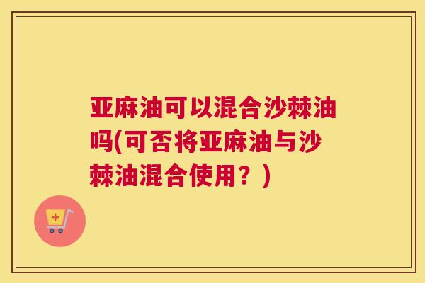 亚麻油可以混合沙棘油吗(可否将亚麻油与沙棘油混合使用?)