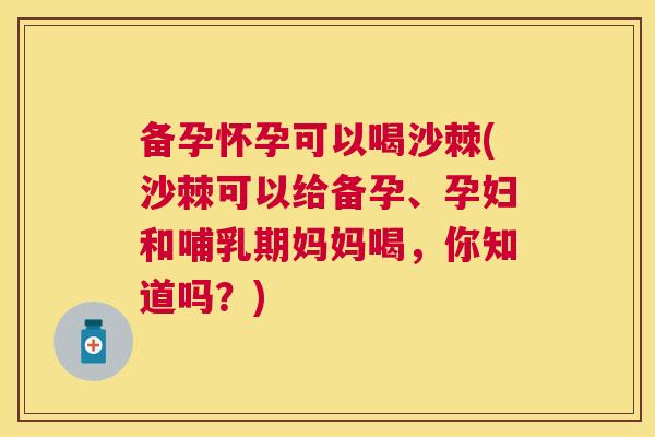备孕怀孕可以喝沙棘(沙棘可以给备孕、孕妇和哺乳期妈妈喝，你知道吗？)