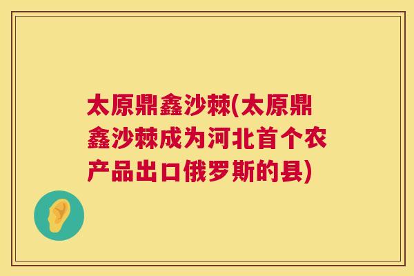 太原鼎鑫沙棘(太原鼎鑫沙棘成为河北首个农产品出口俄罗斯的县)