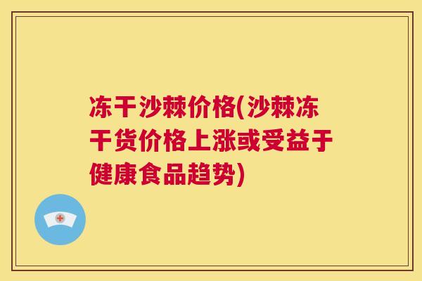 冻干沙棘价格(沙棘冻干货价格上涨或受益于健康食品趋势)