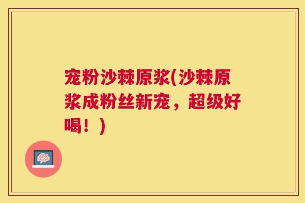 宠粉沙棘原浆(沙棘原浆成粉丝新宠，超级好喝！)