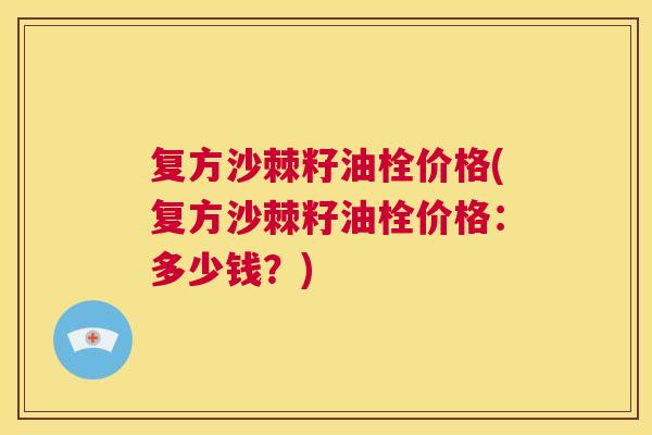 复方沙棘籽油栓价格(复方沙棘籽油栓价格：多少钱？)