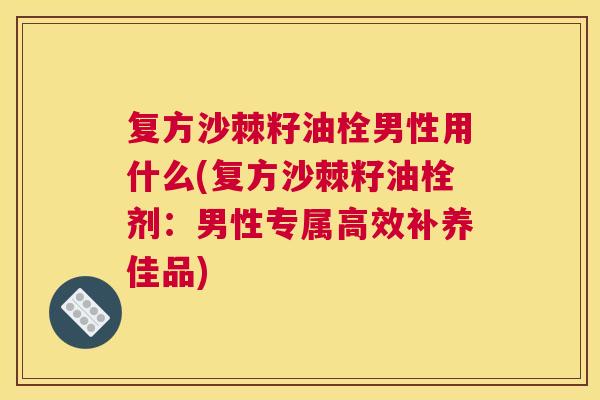 复方沙棘籽油栓男性用什么(复方沙棘籽油栓剂：男性专属高效补养佳品)