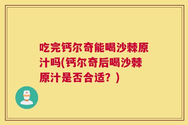 吃完钙尔奇能喝沙棘原汁吗(钙尔奇后喝沙棘原汁是否合适？)