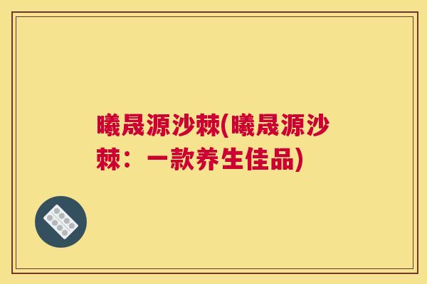 曦晟源沙棘(曦晟源沙棘：一款养生佳品)
