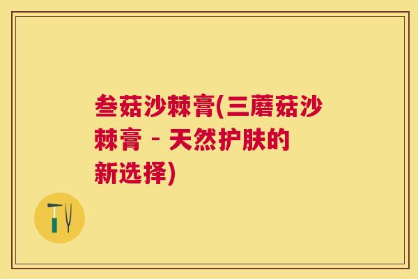 叁菇沙棘膏(三蘑菇沙棘膏 - 天然护肤的新选择)