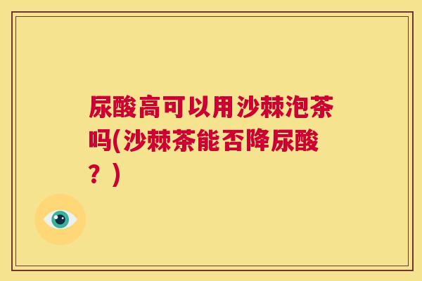 尿酸高可以用沙棘泡茶吗(沙棘茶能否降尿酸?)