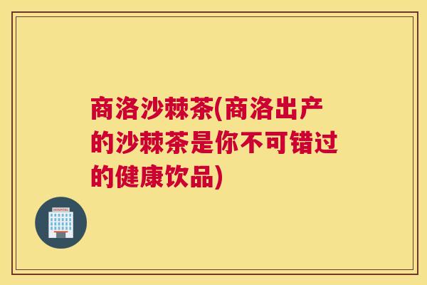 商洛沙棘茶(商洛出产的沙棘茶是你不可错过的健康饮品)
