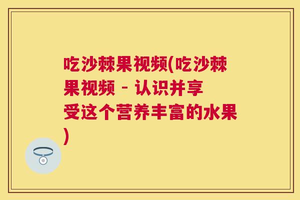 吃沙棘果视频(吃沙棘果视频 - 认识并享受这个营养丰富的水果)