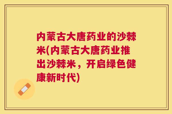 内蒙古大唐药业的沙棘米(内蒙古大唐药业推出沙棘米,开启绿色健康新时代)