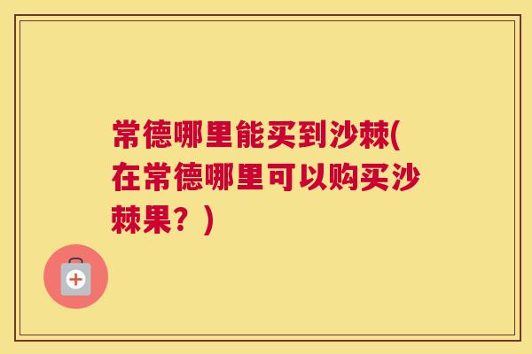 常德哪里能买到沙棘(在常德哪里可以购买沙棘果?)