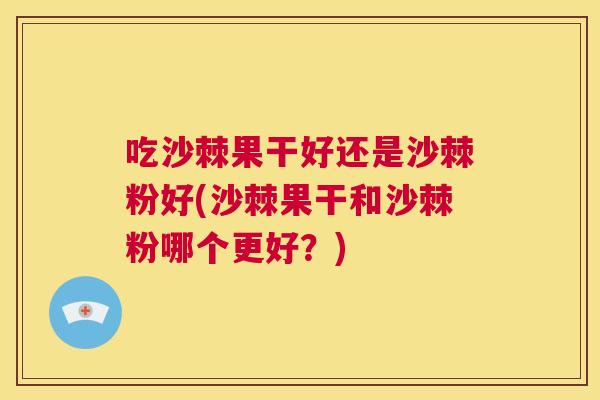 吃沙棘果干好还是沙棘粉好(沙棘果干和沙棘粉哪个更好？)