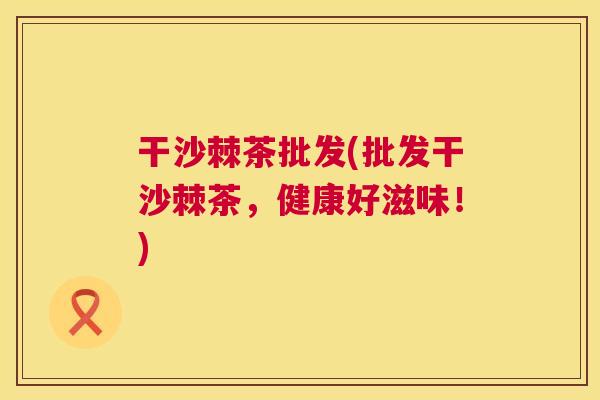 干沙棘茶批发(批发干沙棘茶,健康好滋味!)