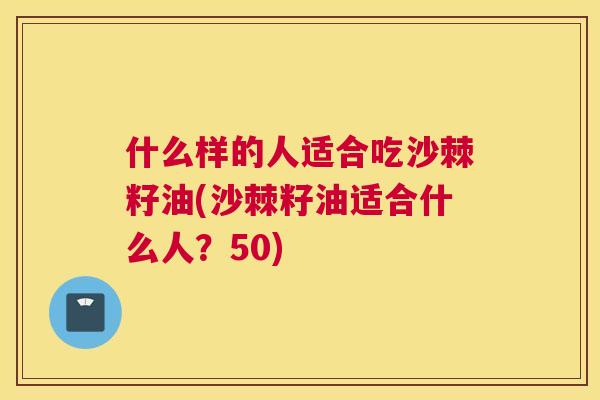 什么样的人适合吃沙棘籽油(沙棘籽油适合什么人?50)