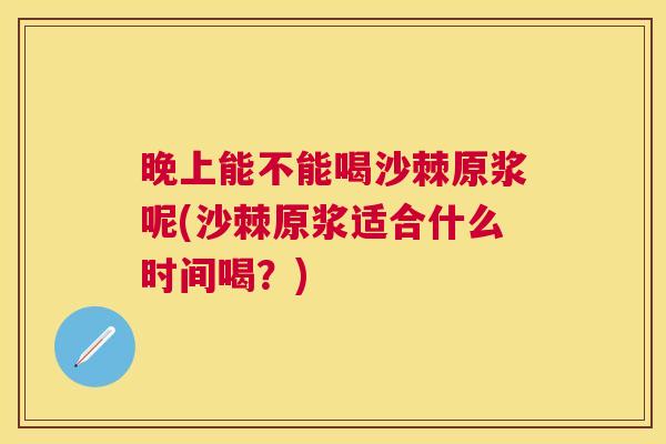 晚上能不能喝沙棘原浆呢(沙棘原浆适合什么时间喝？)