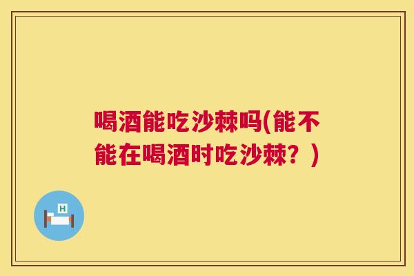 喝酒能吃沙棘吗(能不能在喝酒时吃沙棘?) 喝酒能吃沙棘吗(能不能在喝酒时吃沙棘?)