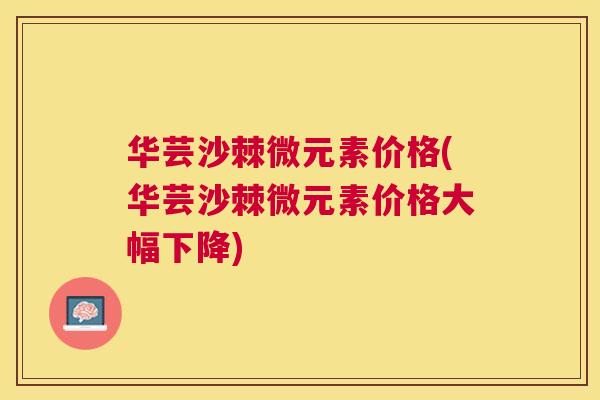 华芸沙棘微元素价格(华芸沙棘微元素价格大幅下降) 华芸沙棘微元素价格(华芸沙棘微元素价格大幅下降)