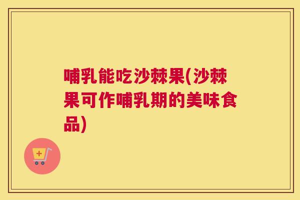 哺乳能吃沙棘果(沙棘果可作哺乳期的美味食品)