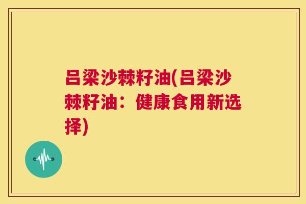 吕梁沙棘籽油(吕梁沙棘籽油：健康食用新选择)