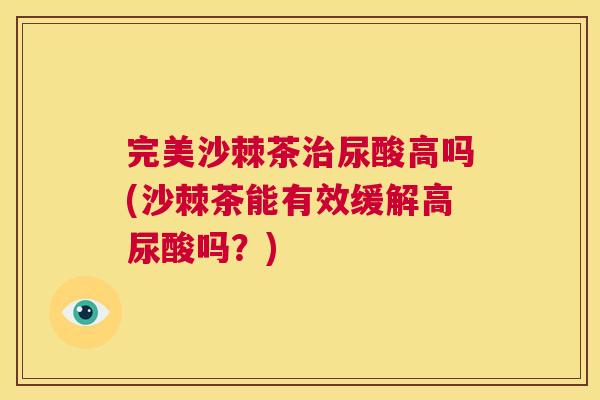 完美沙棘茶尿酸高吗(沙棘茶能有效缓解高尿酸吗？)