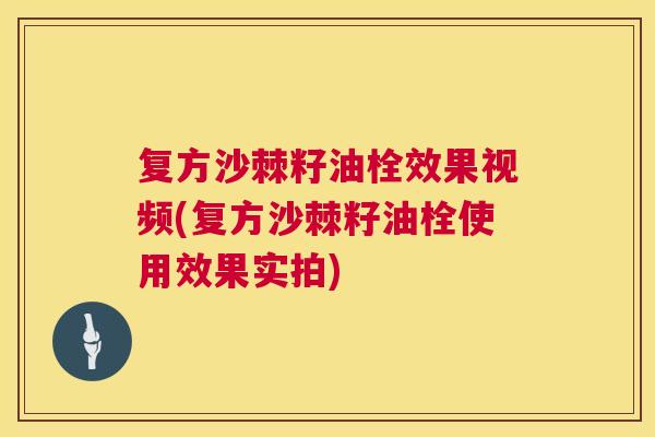 复方沙棘籽油栓效果视频(复方沙棘籽油栓使用效果实拍)