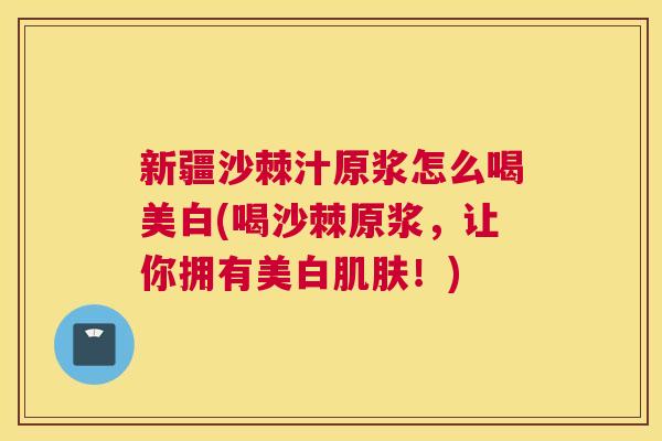 新疆沙棘汁原浆怎么喝美白(喝沙棘原浆,让你拥有美白肌肤!)