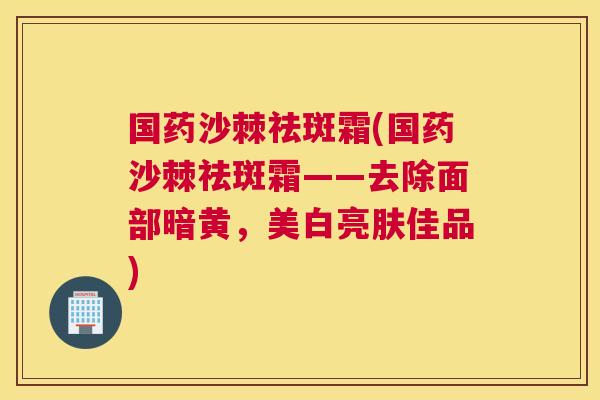 国药沙棘祛斑霜(国药沙棘祛斑霜——去除面部暗黄，美白亮肤佳品)